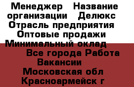 Менеджер › Название организации ­ Делюкс › Отрасль предприятия ­ Оптовые продажи › Минимальный оклад ­ 25 000 - Все города Работа » Вакансии   . Московская обл.,Красноармейск г.